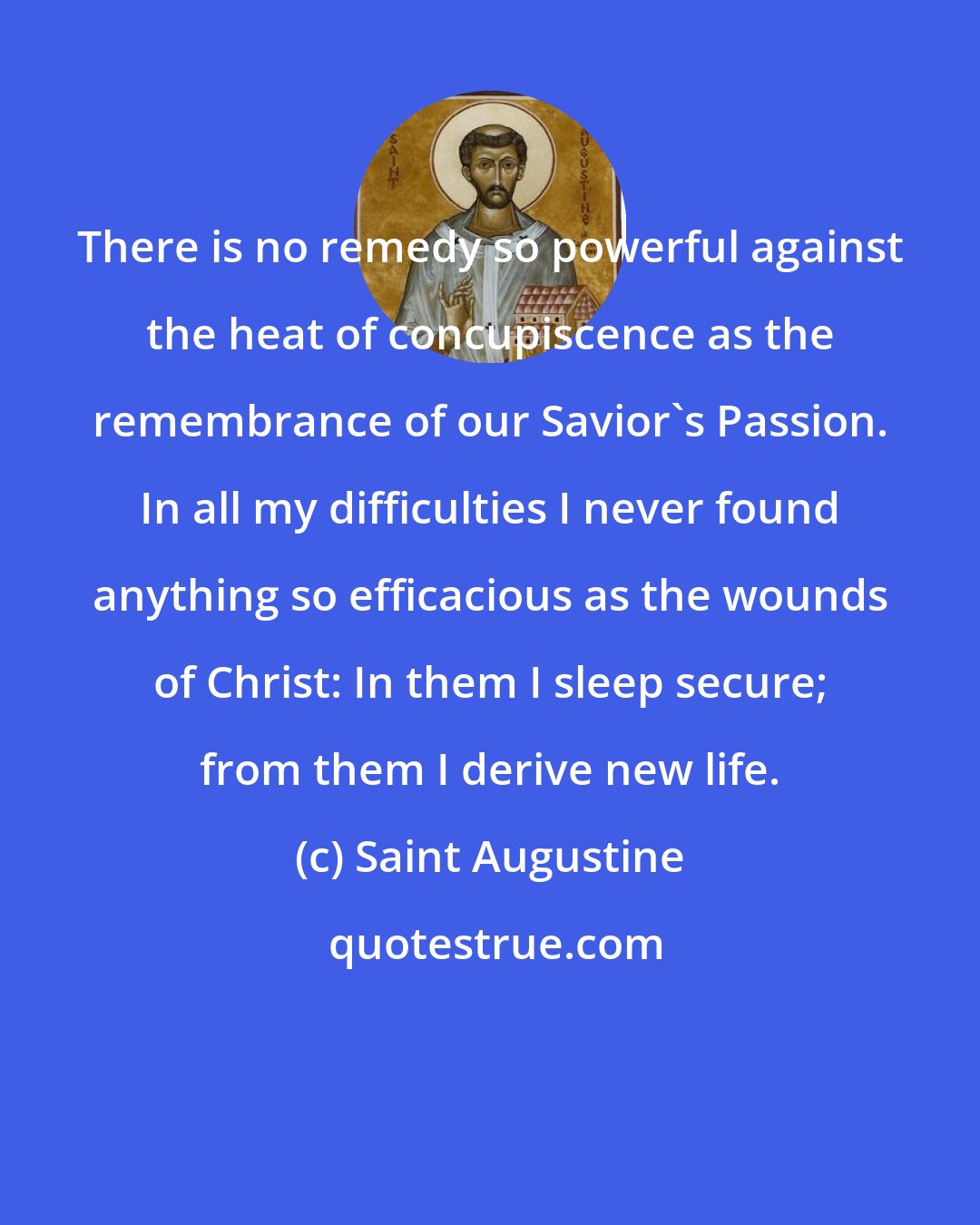 Saint Augustine: There is no remedy so powerful against the heat of concupiscence as the remembrance of our Savior's Passion. In all my difficulties I never found anything so efficacious as the wounds of Christ: In them I sleep secure; from them I derive new life.