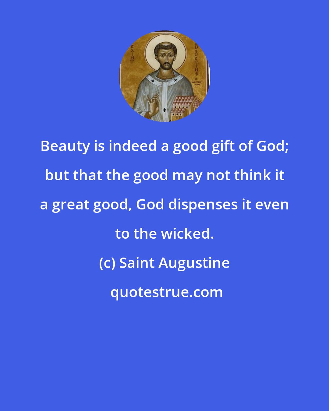 Saint Augustine: Beauty is indeed a good gift of God; but that the good may not think it a great good, God dispenses it even to the wicked.