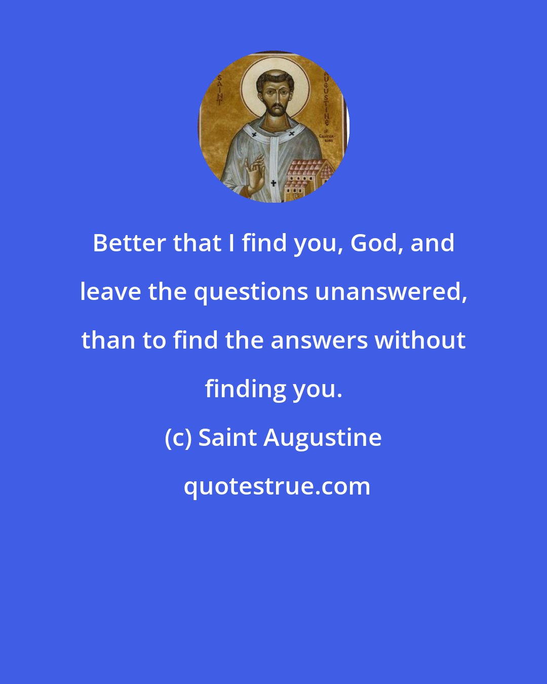 Saint Augustine: Better that I find you, God, and leave the questions unanswered, than to find the answers without finding you.