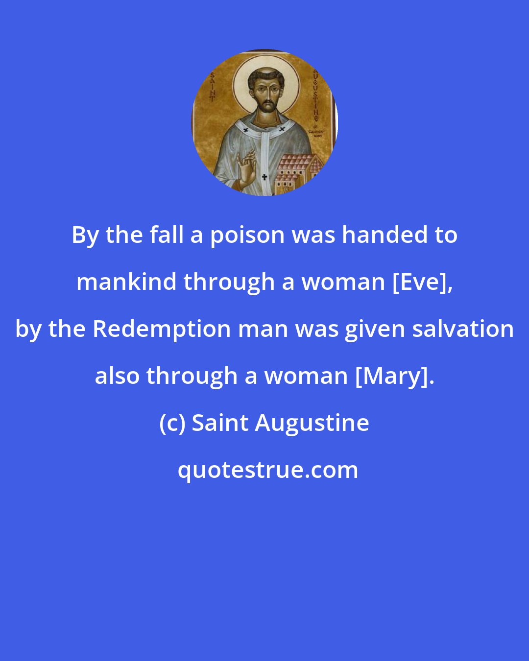 Saint Augustine: By the fall a poison was handed to mankind through a woman [Eve], by the Redemption man was given salvation also through a woman [Mary].