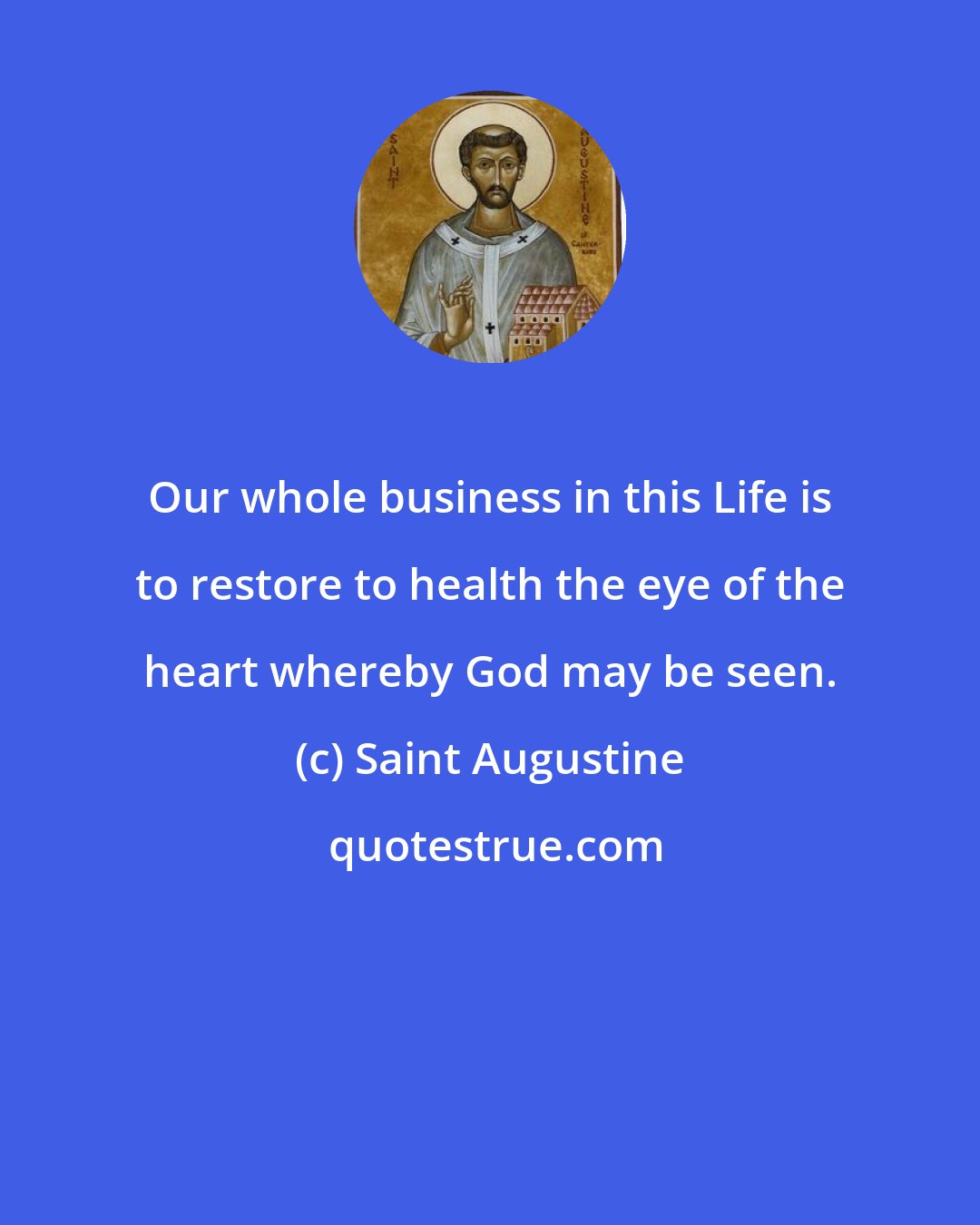 Saint Augustine: Our whole business in this Life is to restore to health the eye of the heart whereby God may be seen.