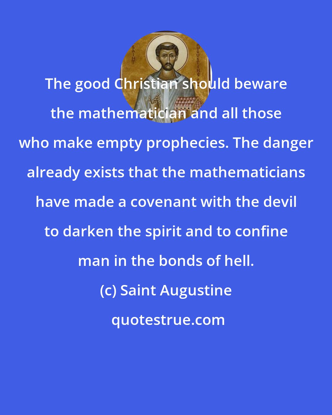 Saint Augustine: The good Christian should beware the mathematician and all those who make empty prophecies. The danger already exists that the mathematicians have made a covenant with the devil to darken the spirit and to confine man in the bonds of hell.