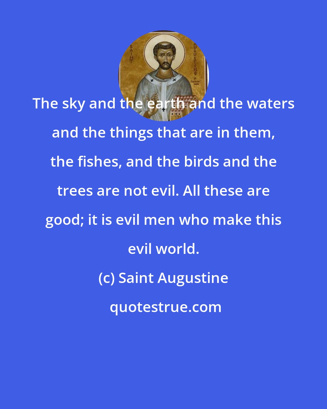 Saint Augustine: The sky and the earth and the waters and the things that are in them, the fishes, and the birds and the trees are not evil. All these are good; it is evil men who make this evil world.