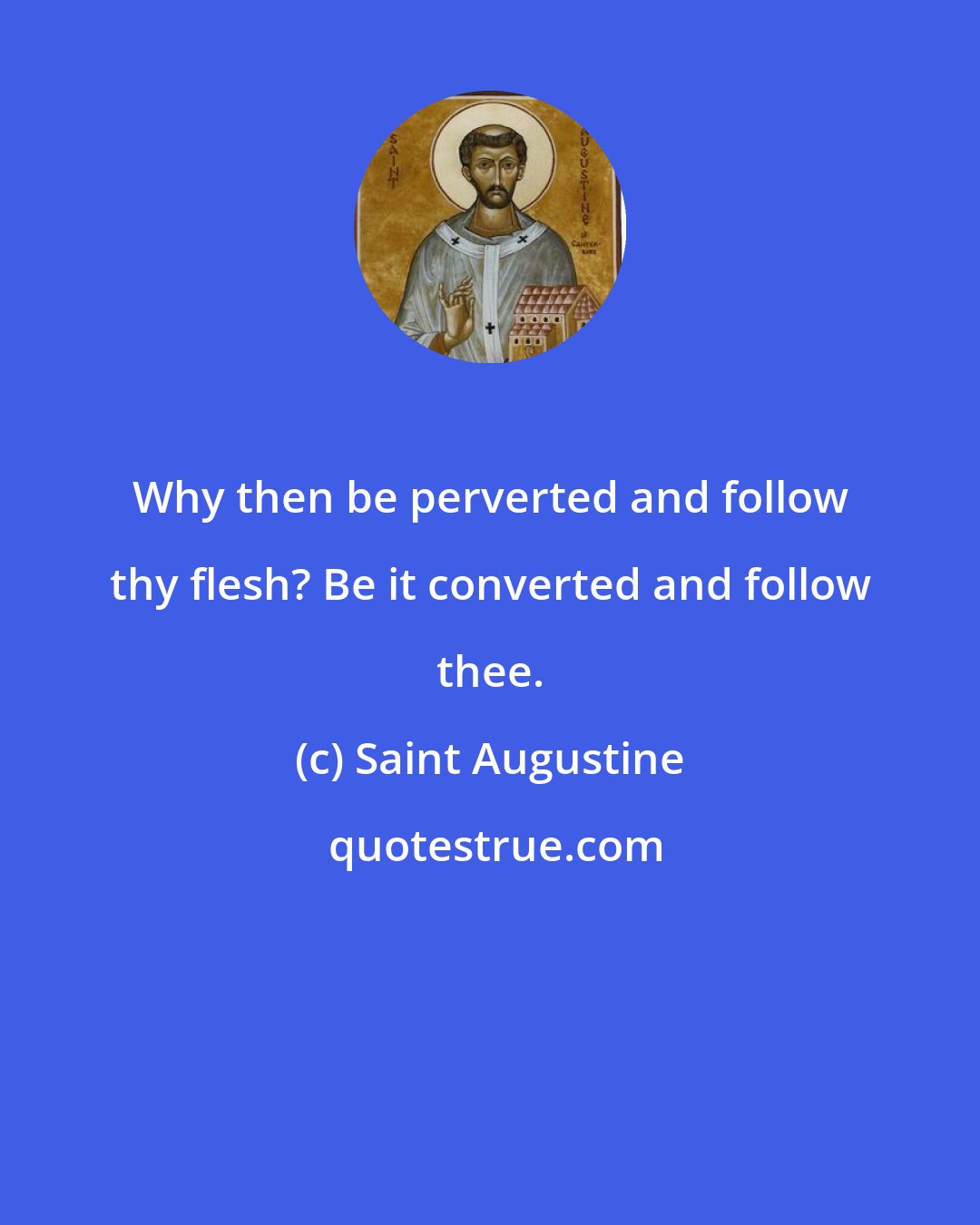 Saint Augustine: Why then be perverted and follow thy flesh? Be it converted and follow thee.