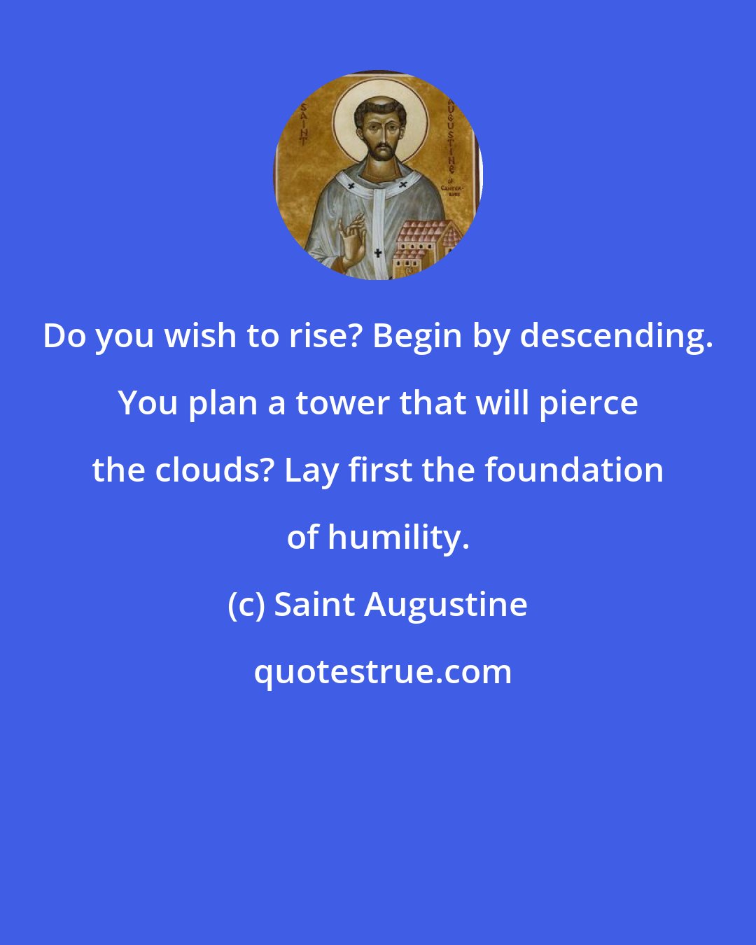 Saint Augustine: Do you wish to rise? Begin by descending. You plan a tower that will pierce the clouds? Lay first the foundation of humility.