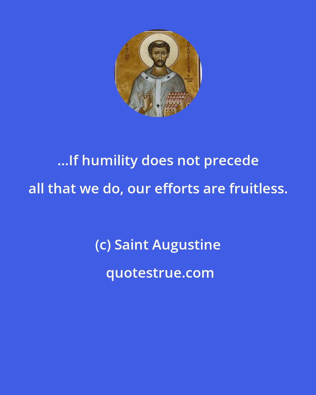 Saint Augustine: ...If humility does not precede all that we do, our efforts are fruitless.