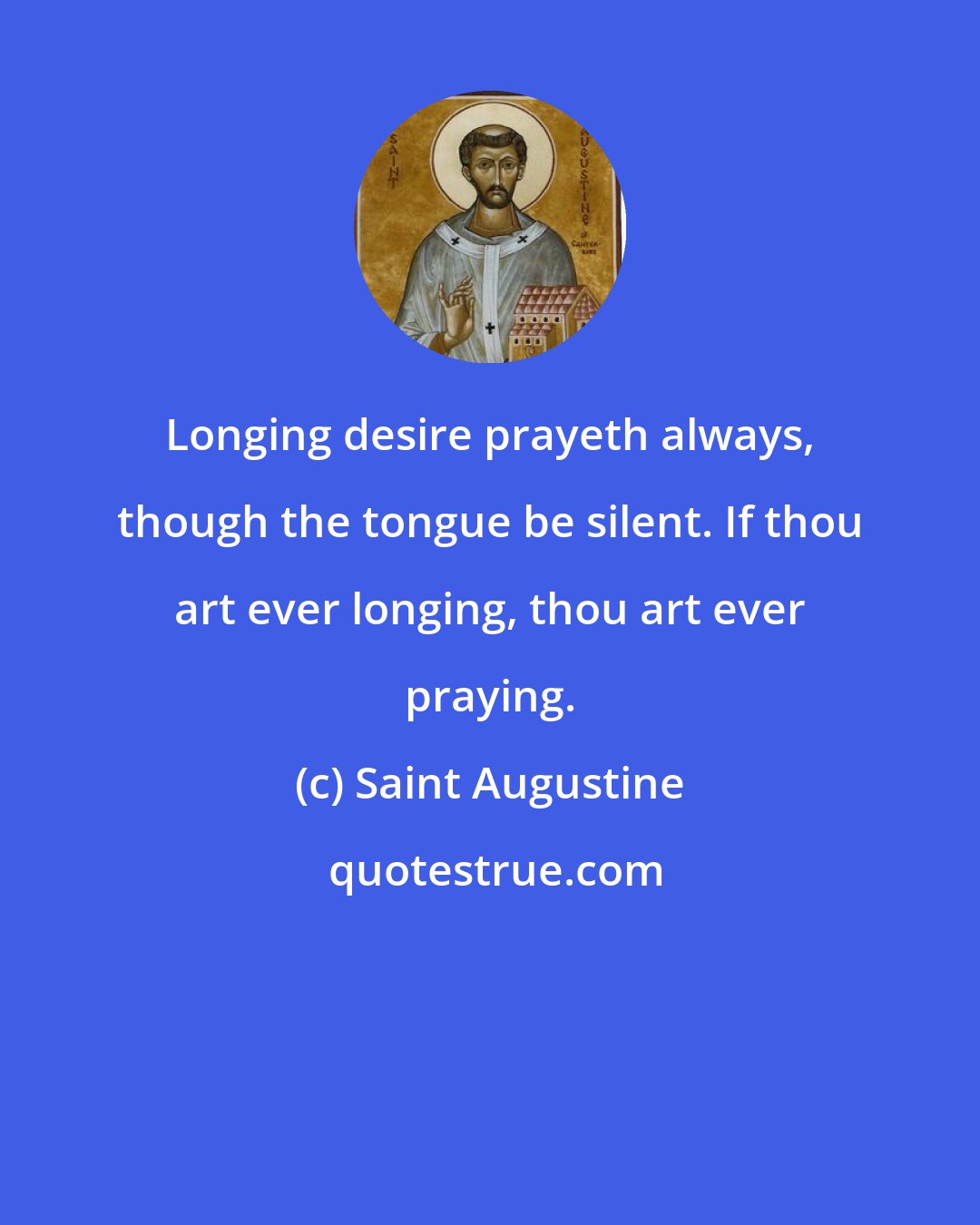 Saint Augustine: Longing desire prayeth always, though the tongue be silent. If thou art ever longing, thou art ever praying.