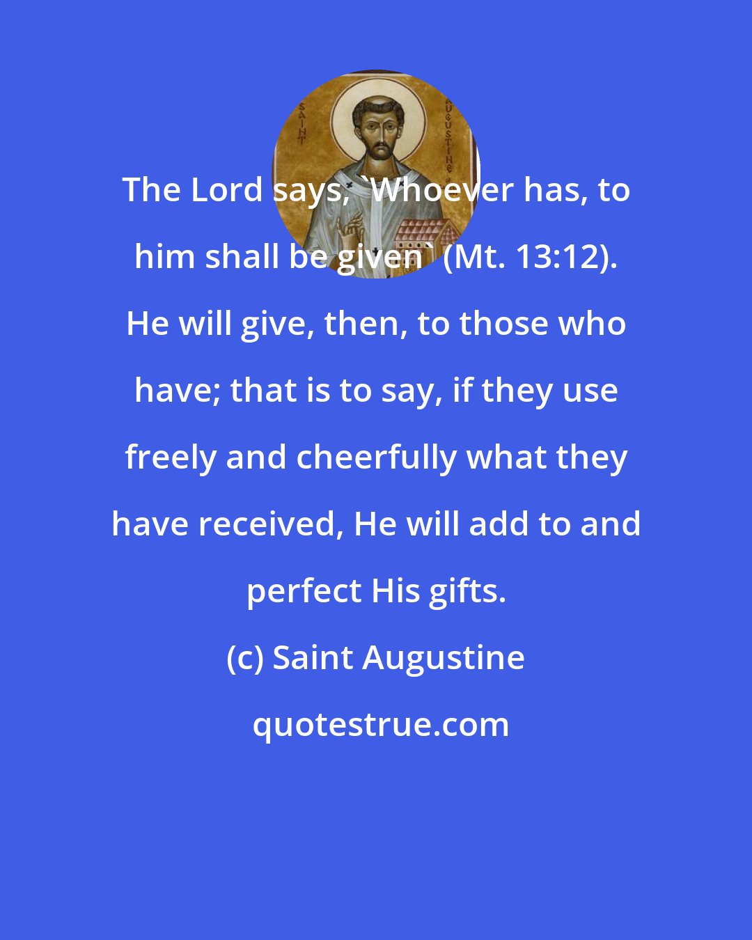 Saint Augustine: The Lord says, 'Whoever has, to him shall be given' (Mt. 13:12). He will give, then, to those who have; that is to say, if they use freely and cheerfully what they have received, He will add to and perfect His gifts.