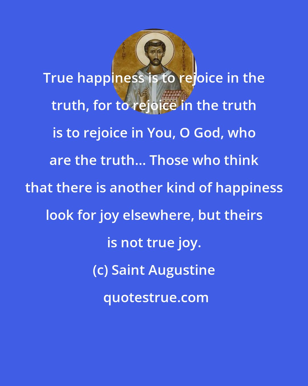 Saint Augustine: True happiness is to rejoice in the truth, for to rejoice in the truth is to rejoice in You, O God, who are the truth... Those who think that there is another kind of happiness look for joy elsewhere, but theirs is not true joy.