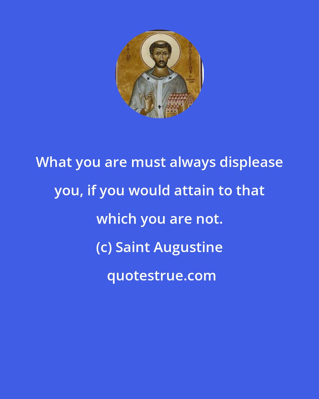 Saint Augustine: What you are must always displease you, if you would attain to that which you are not.