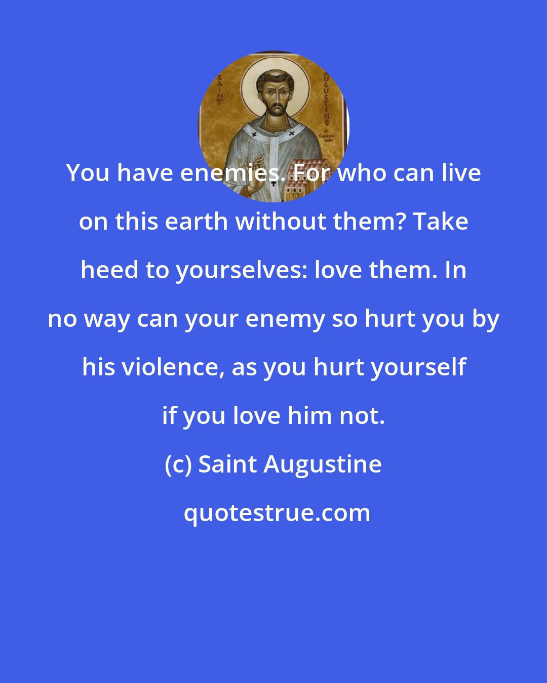 Saint Augustine: You have enemies. For who can live on this earth without them? Take heed to yourselves: love them. In no way can your enemy so hurt you by his violence, as you hurt yourself if you love him not.
