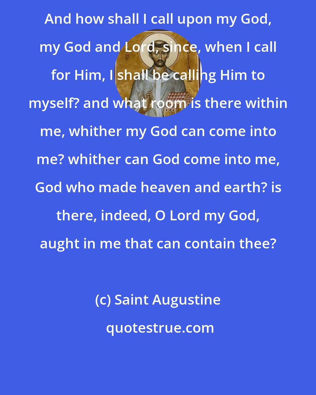 Saint Augustine: And how shall I call upon my God, my God and Lord, since, when I call for Him, I shall be calling Him to myself? and what room is there within me, whither my God can come into me? whither can God come into me, God who made heaven and earth? is there, indeed, O Lord my God, aught in me that can contain thee?