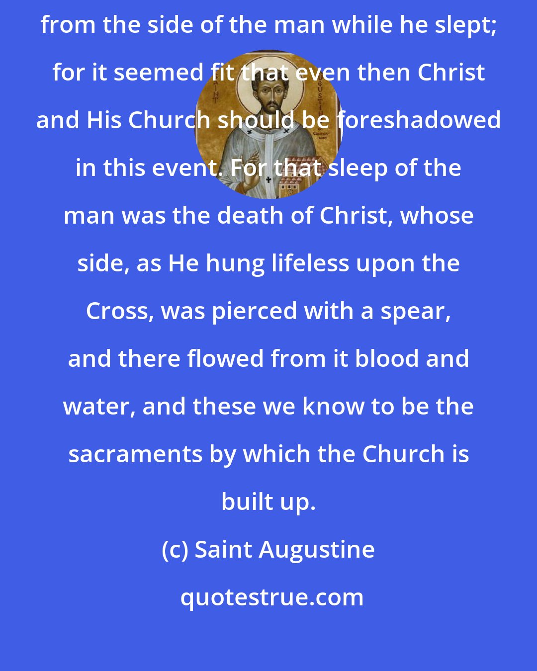 Saint Augustine: ... at the beginning of the human race the woman was made of a rib taken from the side of the man while he slept; for it seemed fit that even then Christ and His Church should be foreshadowed in this event. For that sleep of the man was the death of Christ, whose side, as He hung lifeless upon the Cross, was pierced with a spear, and there flowed from it blood and water, and these we know to be the sacraments by which the Church is built up.