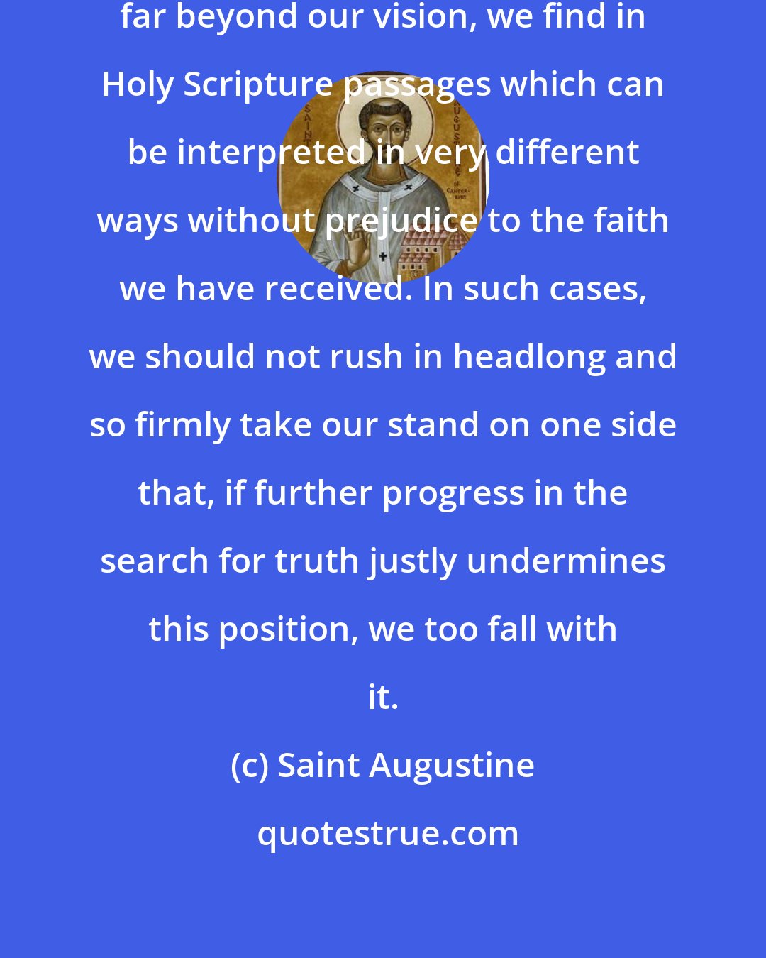 Saint Augustine: In matters that are so obscure and far beyond our vision, we find in Holy Scripture passages which can be interpreted in very different ways without prejudice to the faith we have received. In such cases, we should not rush in headlong and so firmly take our stand on one side that, if further progress in the search for truth justly undermines this position, we too fall with it.