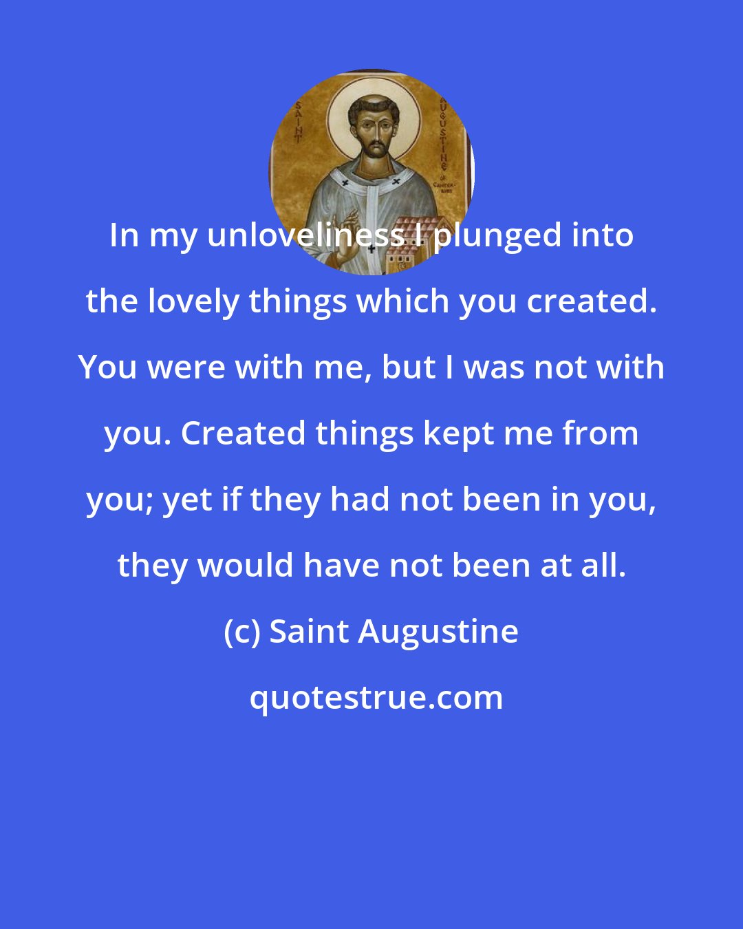 Saint Augustine: In my unloveliness I plunged into the lovely things which you created. You were with me, but I was not with you. Created things kept me from you; yet if they had not been in you, they would have not been at all.