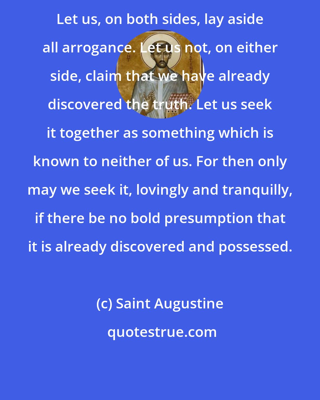 Saint Augustine: Let us, on both sides, lay aside all arrogance. Let us not, on either side, claim that we have already discovered the truth. Let us seek it together as something which is known to neither of us. For then only may we seek it, lovingly and tranquilly, if there be no bold presumption that it is already discovered and possessed.