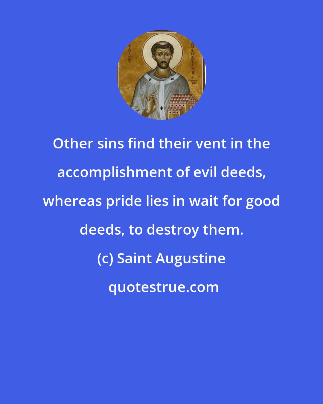 Saint Augustine: Other sins find their vent in the accomplishment of evil deeds, whereas pride lies in wait for good deeds, to destroy them.