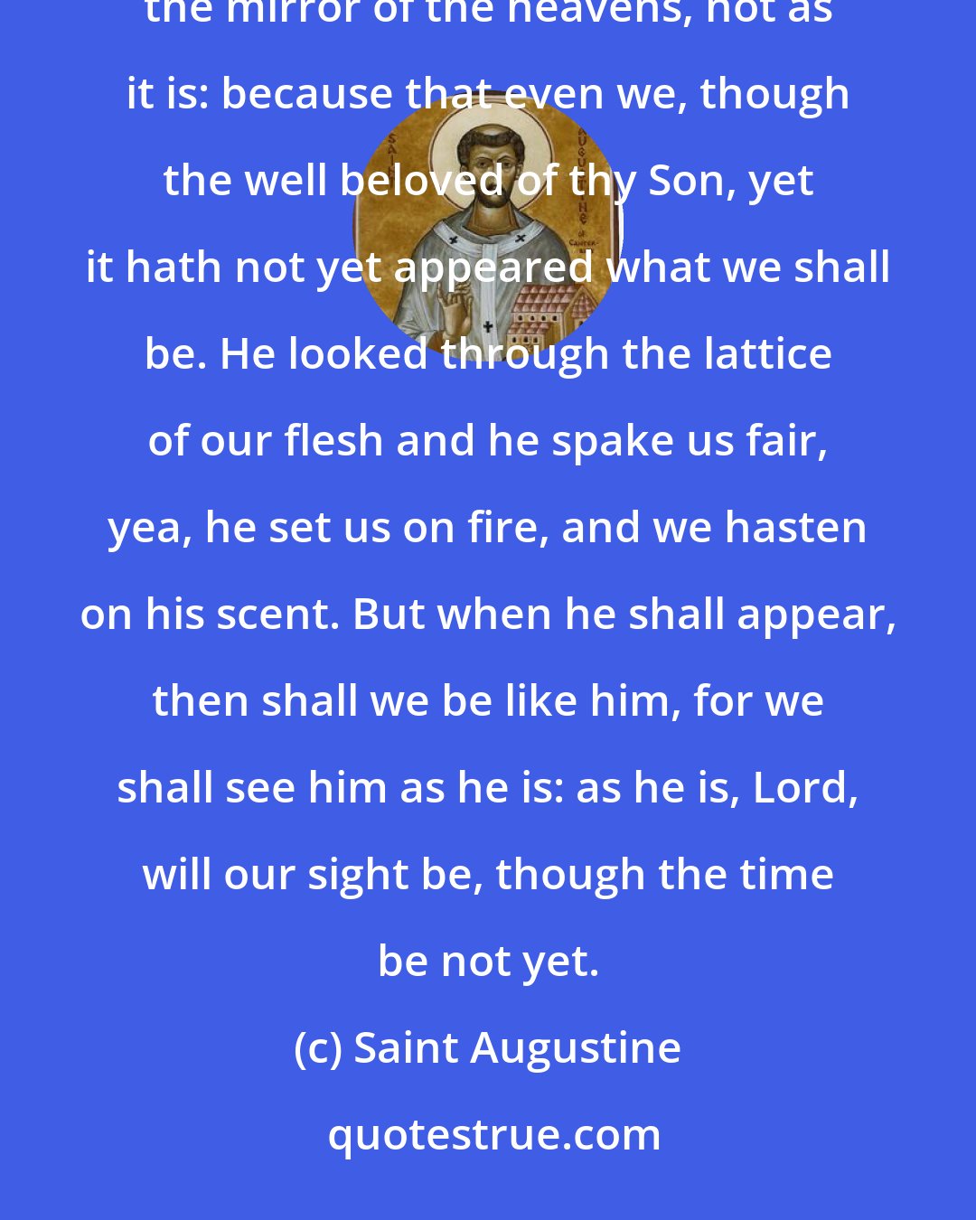 Saint Augustine: Thy word remaineth for ever, which word now appeareth unto us in the riddle of the clouds, and through the mirror of the heavens, not as it is: because that even we, though the well beloved of thy Son, yet it hath not yet appeared what we shall be. He looked through the lattice of our flesh and he spake us fair, yea, he set us on fire, and we hasten on his scent. But when he shall appear, then shall we be like him, for we shall see him as he is: as he is, Lord, will our sight be, though the time be not yet.