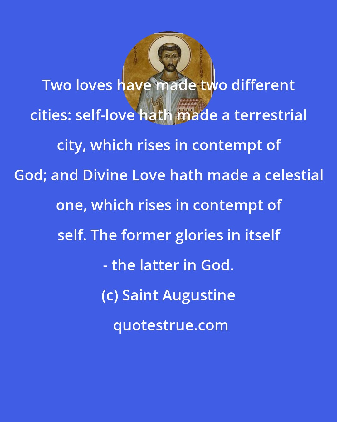 Saint Augustine: Two loves have made two different cities: self-love hath made a terrestrial city, which rises in contempt of God; and Divine Love hath made a celestial one, which rises in contempt of self. The former glories in itself - the latter in God.