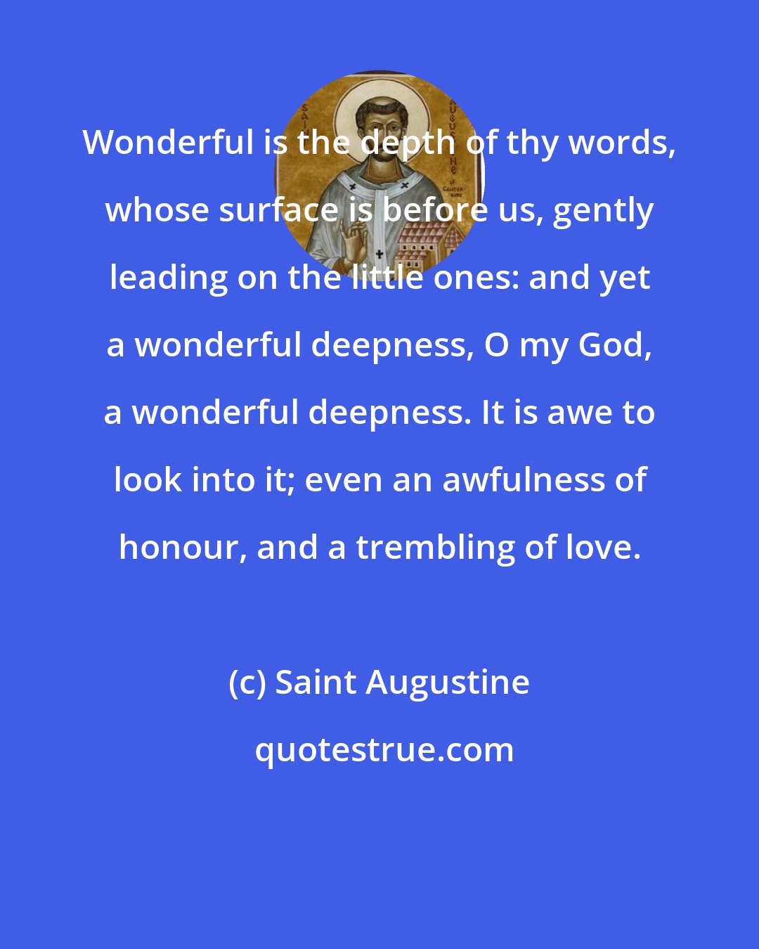 Saint Augustine: Wonderful is the depth of thy words, whose surface is before us, gently leading on the little ones: and yet a wonderful deepness, O my God, a wonderful deepness. It is awe to look into it; even an awfulness of honour, and a trembling of love.