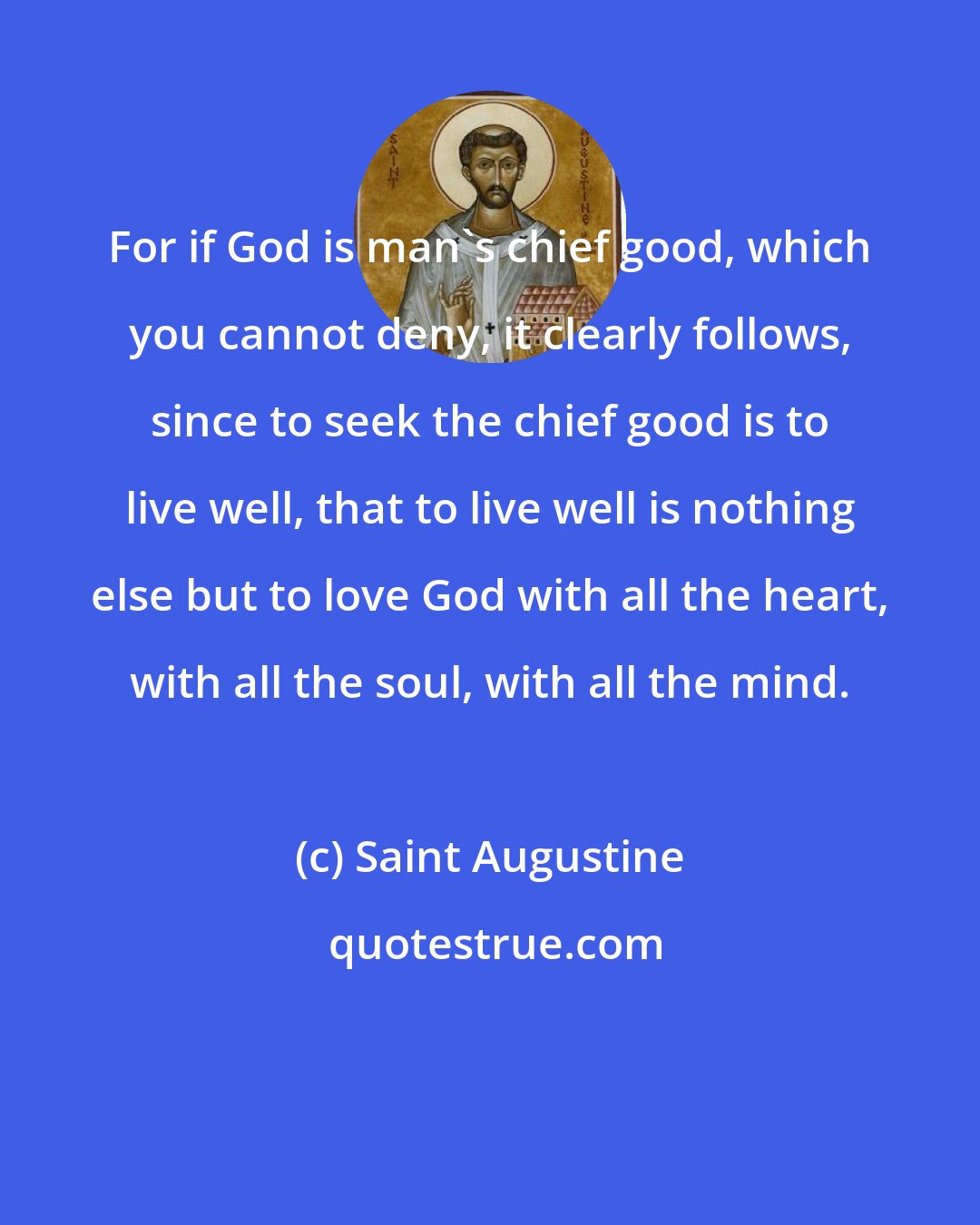 Saint Augustine: For if God is man's chief good, which you cannot deny, it clearly follows, since to seek the chief good is to live well, that to live well is nothing else but to love God with all the heart, with all the soul, with all the mind.