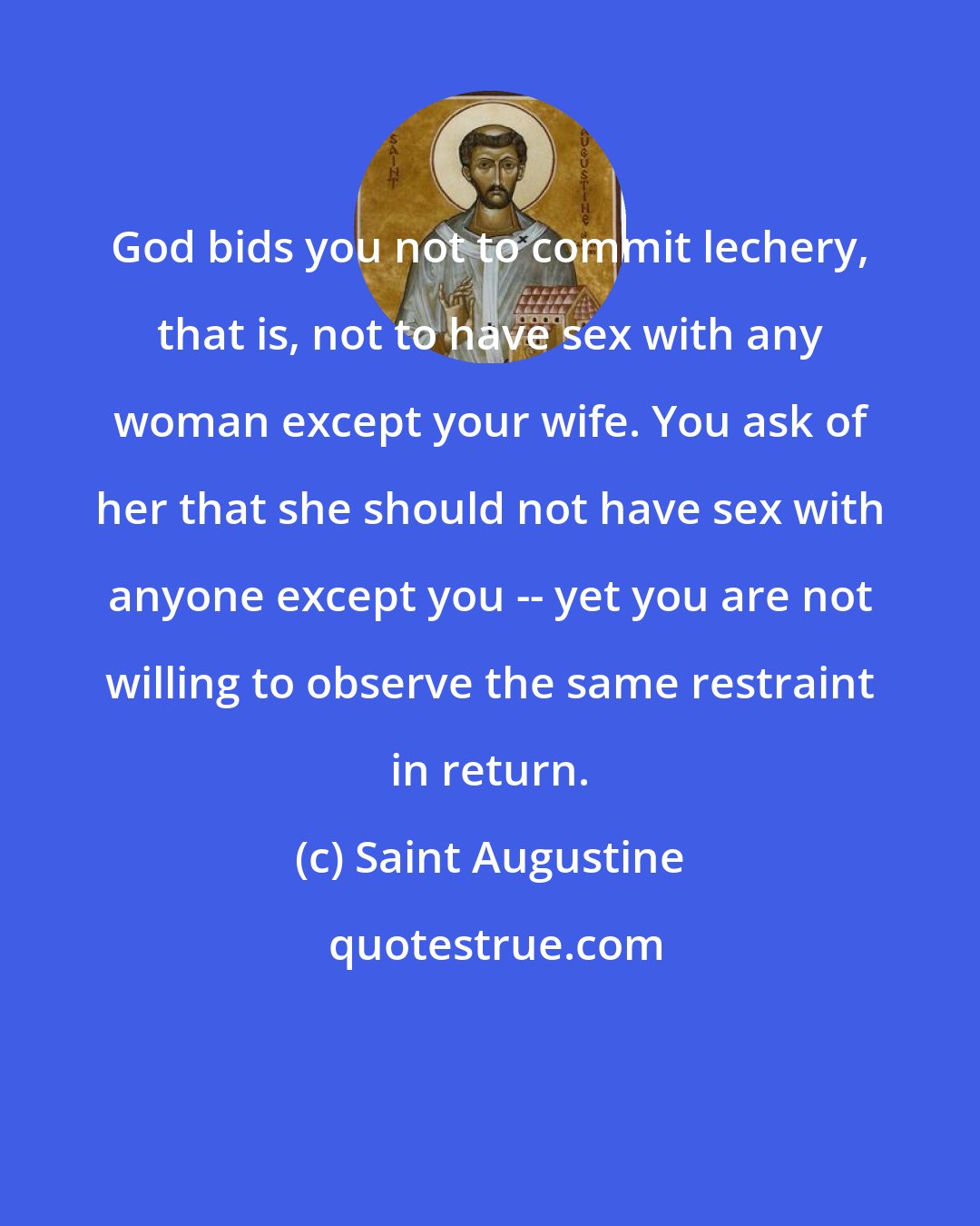 Saint Augustine: God bids you not to commit lechery, that is, not to have sex with any woman except your wife. You ask of her that she should not have sex with anyone except you -- yet you are not willing to observe the same restraint in return.