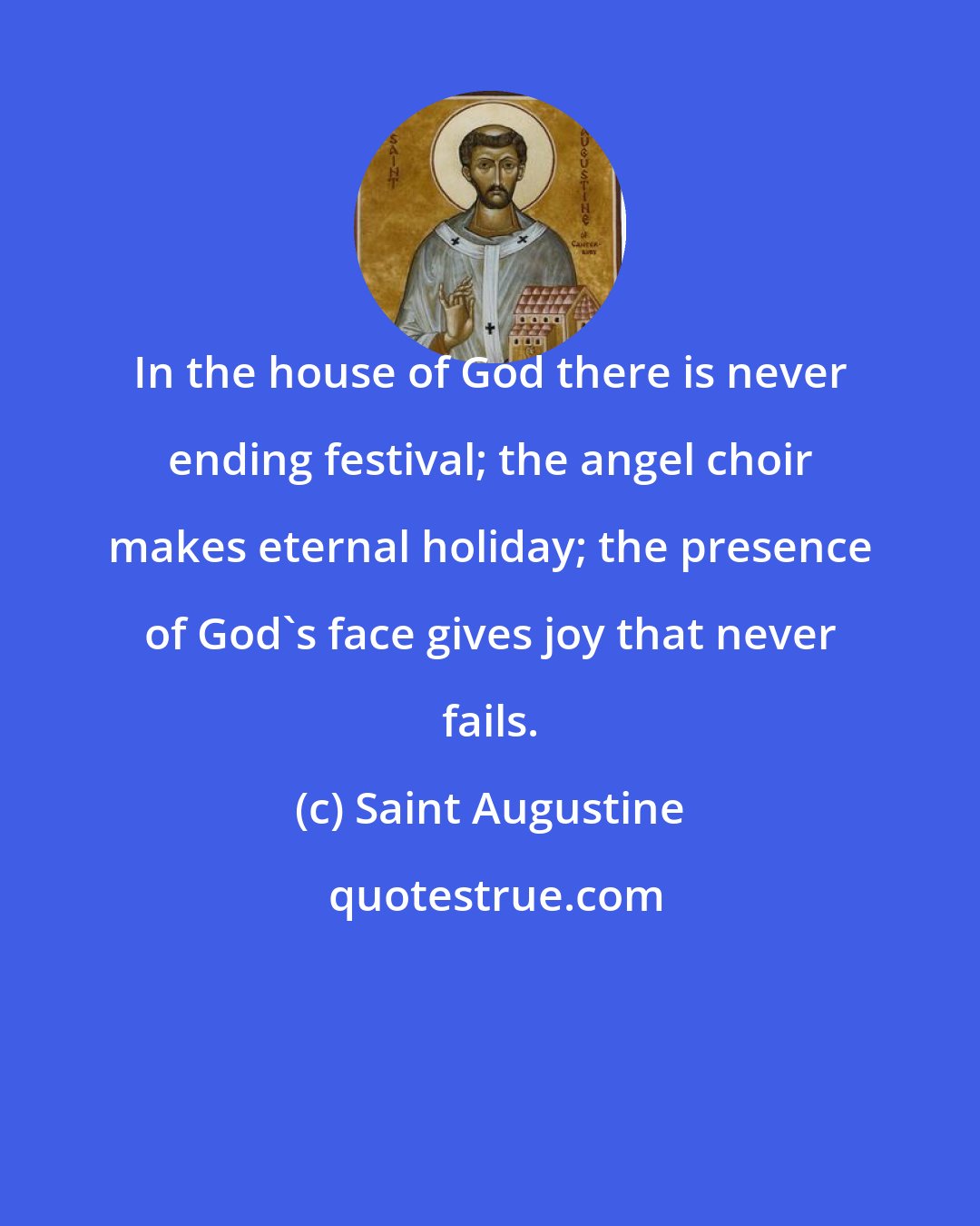 Saint Augustine: In the house of God there is never ending festival; the angel choir makes eternal holiday; the presence of God's face gives joy that never fails.
