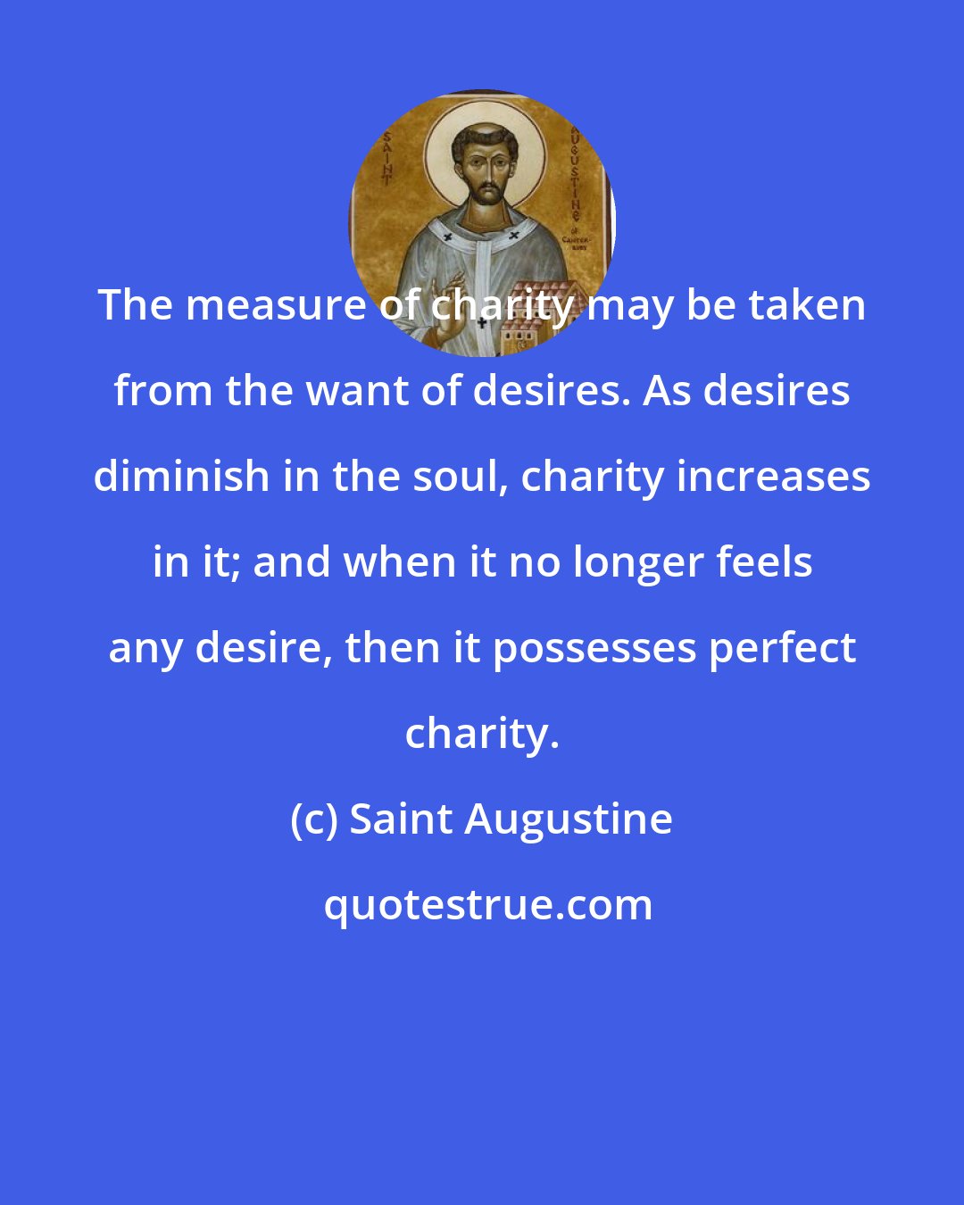 Saint Augustine: The measure of charity may be taken from the want of desires. As desires diminish in the soul, charity increases in it; and when it no longer feels any desire, then it possesses perfect charity.