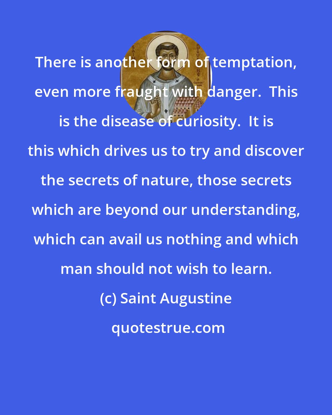 Saint Augustine: There is another form of temptation, even more fraught with danger.  This is the disease of curiosity.  It is this which drives us to try and discover the secrets of nature, those secrets which are beyond our understanding, which can avail us nothing and which man should not wish to learn.