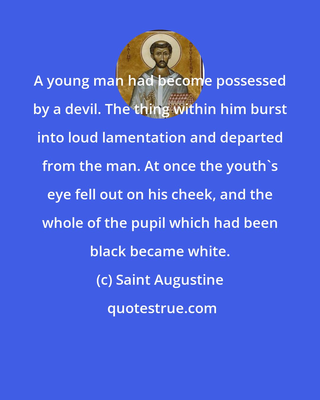 Saint Augustine: A young man had become possessed by a devil. The thing within him burst into loud lamentation and departed from the man. At once the youth's eye fell out on his cheek, and the whole of the pupil which had been black became white.