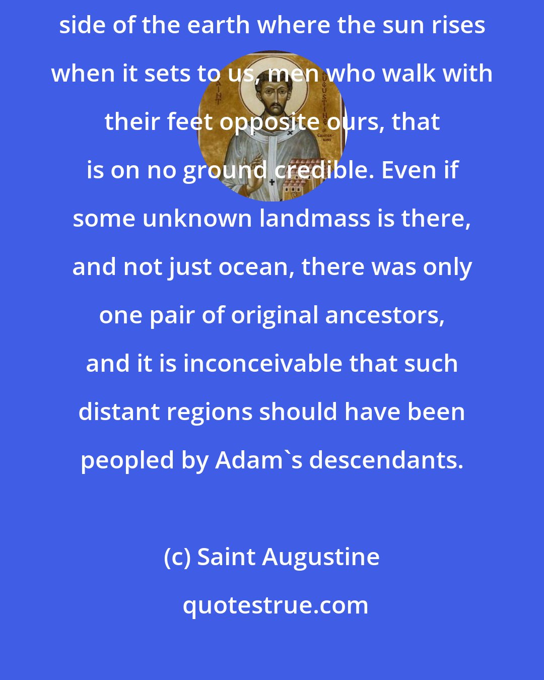 Saint Augustine: As to the fable that there are Antipodes, that is to say, men on the opposite side of the earth where the sun rises when it sets to us, men who walk with their feet opposite ours, that is on no ground credible. Even if some unknown landmass is there, and not just ocean, there was only one pair of original ancestors, and it is inconceivable that such distant regions should have been peopled by Adam's descendants.