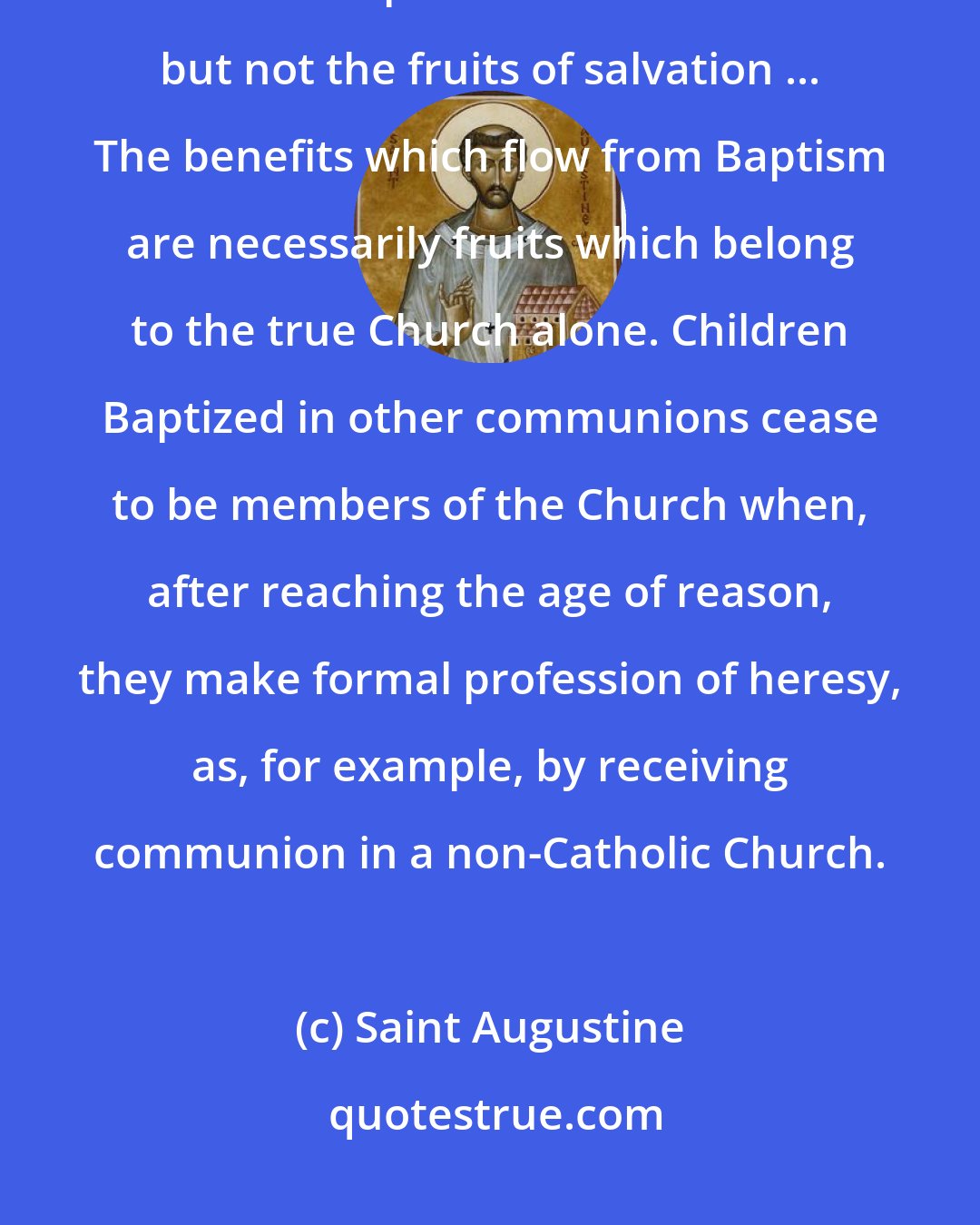 Saint Augustine: Baptism does not profit a man outside unity with the Church ... For many heretics also possess this Sacrament but not the fruits of salvation ... The benefits which flow from Baptism are necessarily fruits which belong to the true Church alone. Children Baptized in other communions cease to be members of the Church when, after reaching the age of reason, they make formal profession of heresy, as, for example, by receiving communion in a non-Catholic Church.