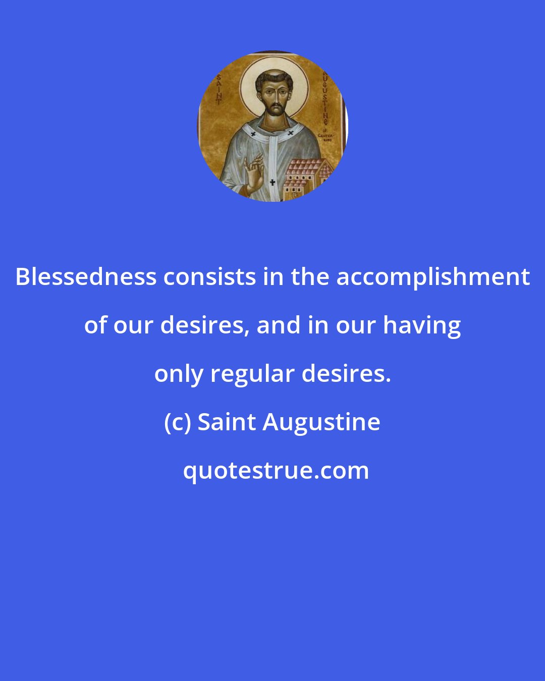 Saint Augustine: Blessedness consists in the accomplishment of our desires, and in our having only regular desires.