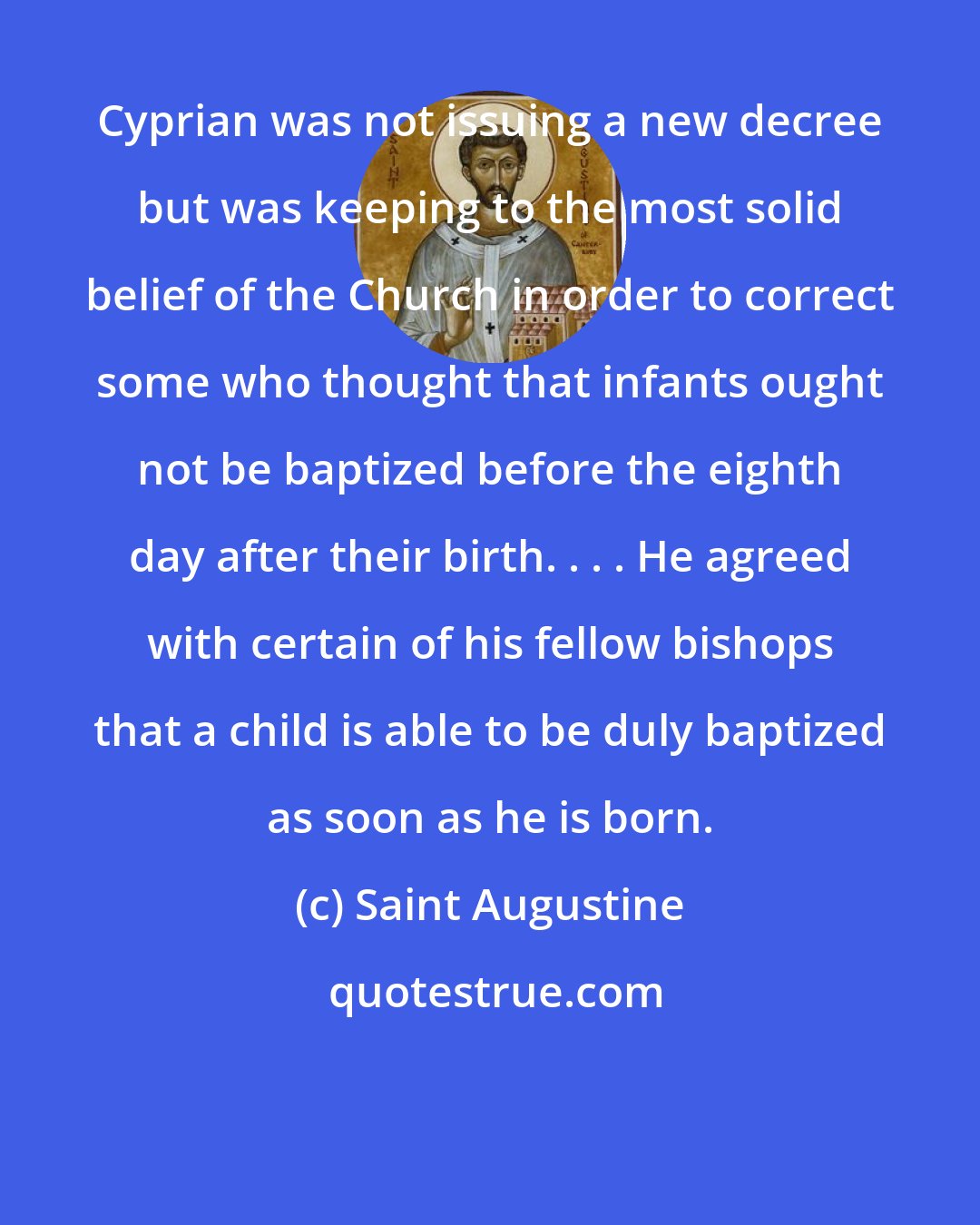 Saint Augustine: Cyprian was not issuing a new decree but was keeping to the most solid belief of the Church in order to correct some who thought that infants ought not be baptized before the eighth day after their birth. . . . He agreed with certain of his fellow bishops that a child is able to be duly baptized as soon as he is born.