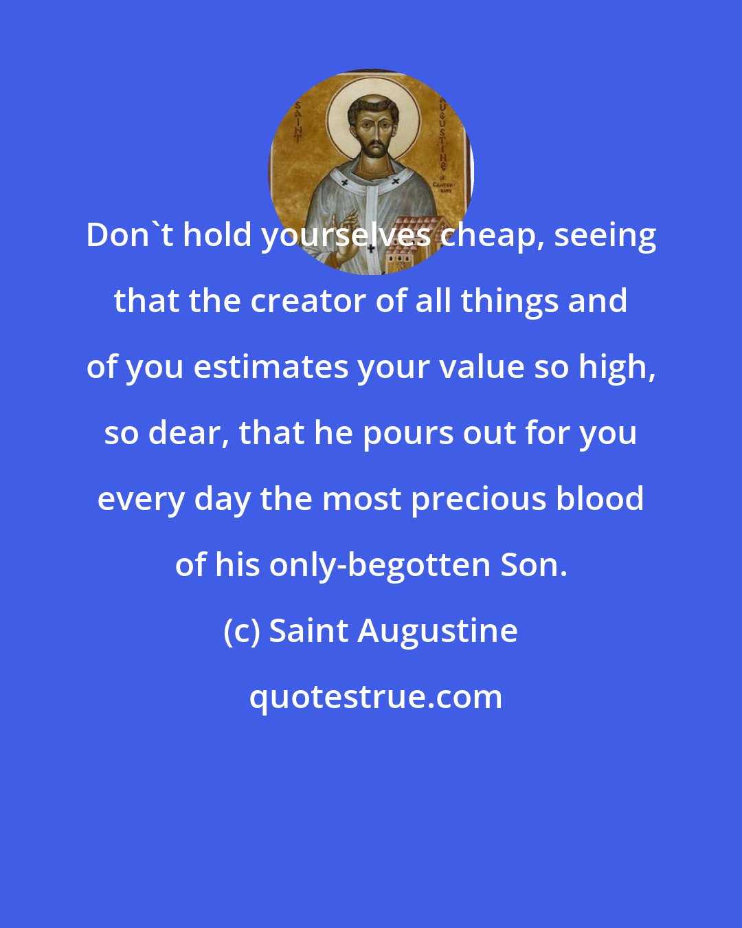 Saint Augustine: Don't hold yourselves cheap, seeing that the creator of all things and of you estimates your value so high, so dear, that he pours out for you every day the most precious blood of his only-begotten Son.