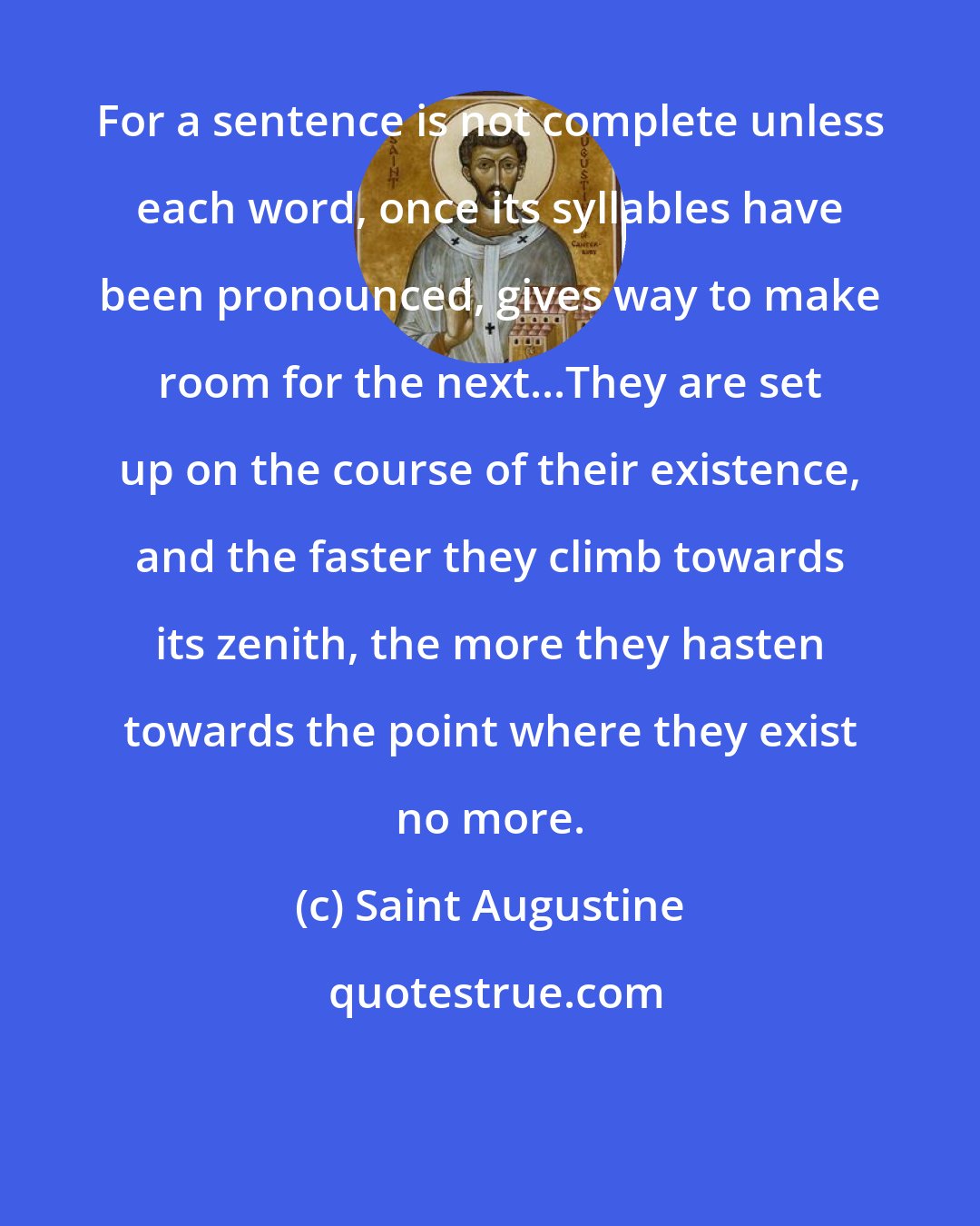 Saint Augustine: For a sentence is not complete unless each word, once its syllables have been pronounced, gives way to make room for the next...They are set up on the course of their existence, and the faster they climb towards its zenith, the more they hasten towards the point where they exist no more.