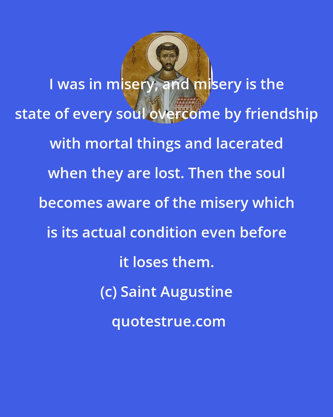 Saint Augustine: I was in misery, and misery is the state of every soul overcome by friendship with mortal things and lacerated when they are lost. Then the soul becomes aware of the misery which is its actual condition even before it loses them.