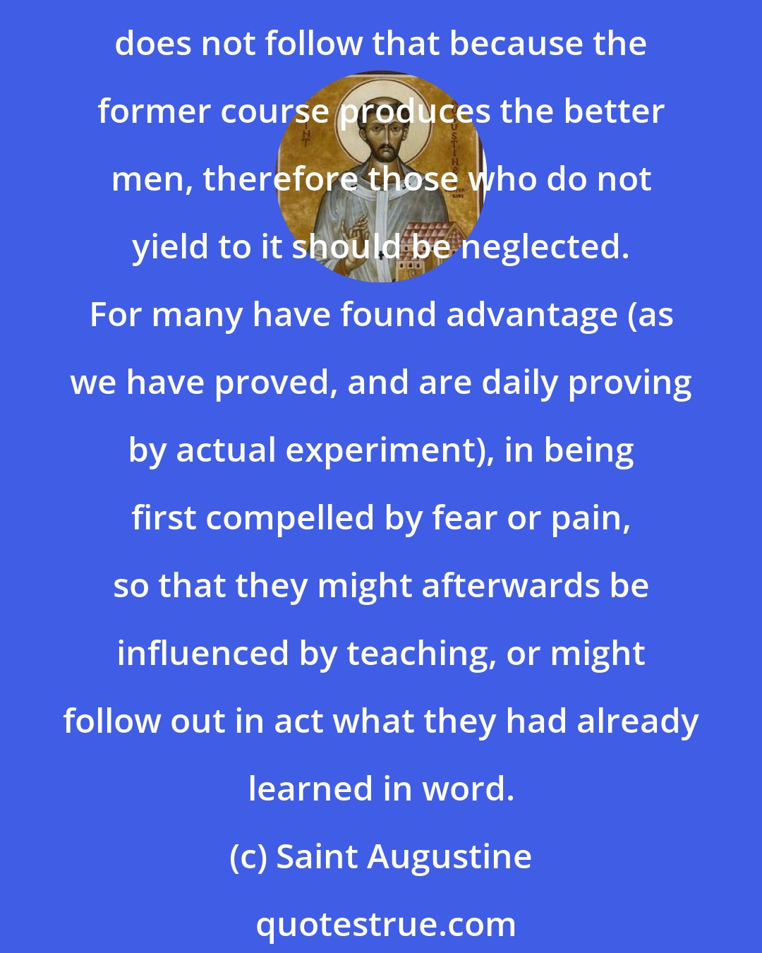 Saint Augustine: It is indeed better (as no one ever could deny) that men should be led to worship God by teaching, than that they should be driven to it by fear of punishment or pain; but it does not follow that because the former course produces the better men, therefore those who do not yield to it should be neglected. For many have found advantage (as we have proved, and are daily proving by actual experiment), in being first compelled by fear or pain, so that they might afterwards be influenced by teaching, or might follow out in act what they had already learned in word.