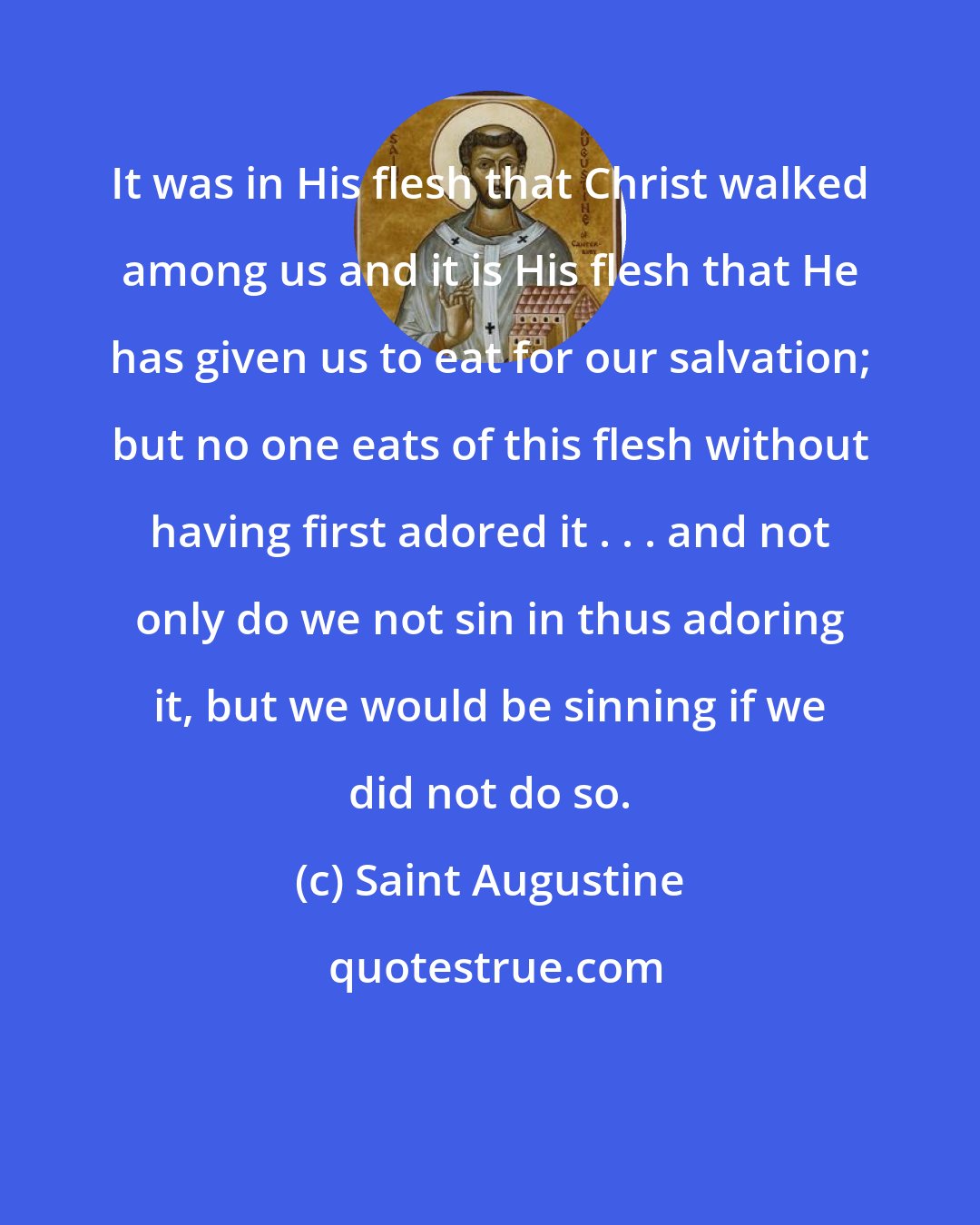 Saint Augustine: It was in His flesh that Christ walked among us and it is His flesh that He has given us to eat for our salvation; but no one eats of this flesh without having first adored it . . . and not only do we not sin in thus adoring it, but we would be sinning if we did not do so.