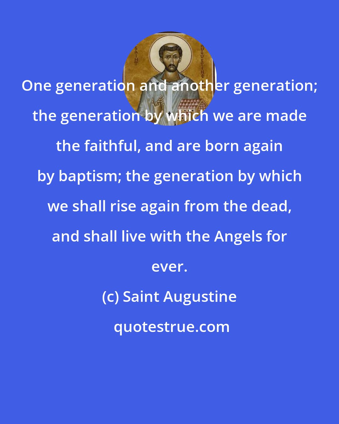 Saint Augustine: One generation and another generation; the generation by which we are made the faithful, and are born again by baptism; the generation by which we shall rise again from the dead, and shall live with the Angels for ever.