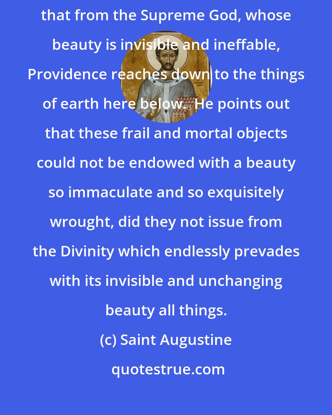 Saint Augustine: Poltinus the Platonist proves by means of the blossoms and leaves that from the Supreme God, whose beauty is invisible and ineffable, Providence reaches down to the things of earth here below.  He points out that these frail and mortal objects could not be endowed with a beauty so immaculate and so exquisitely wrought, did they not issue from the Divinity which endlessly prevades with its invisible and unchanging beauty all things.