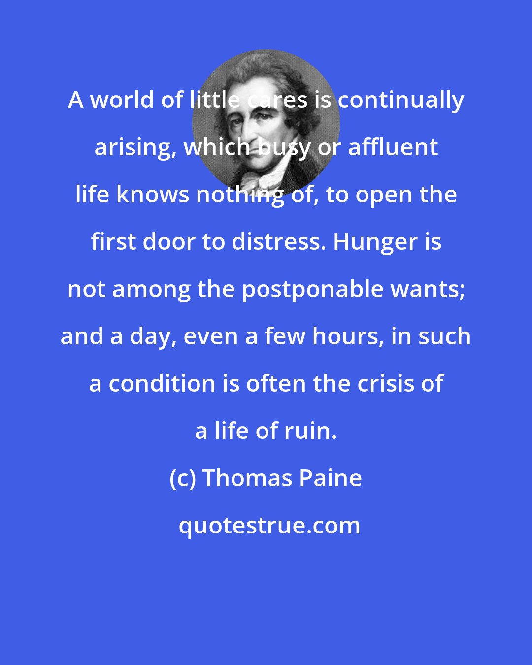 Thomas Paine: A world of little cares is continually arising, which busy or affluent life knows nothing of, to open the first door to distress. Hunger is not among the postponable wants; and a day, even a few hours, in such a condition is often the crisis of a life of ruin.