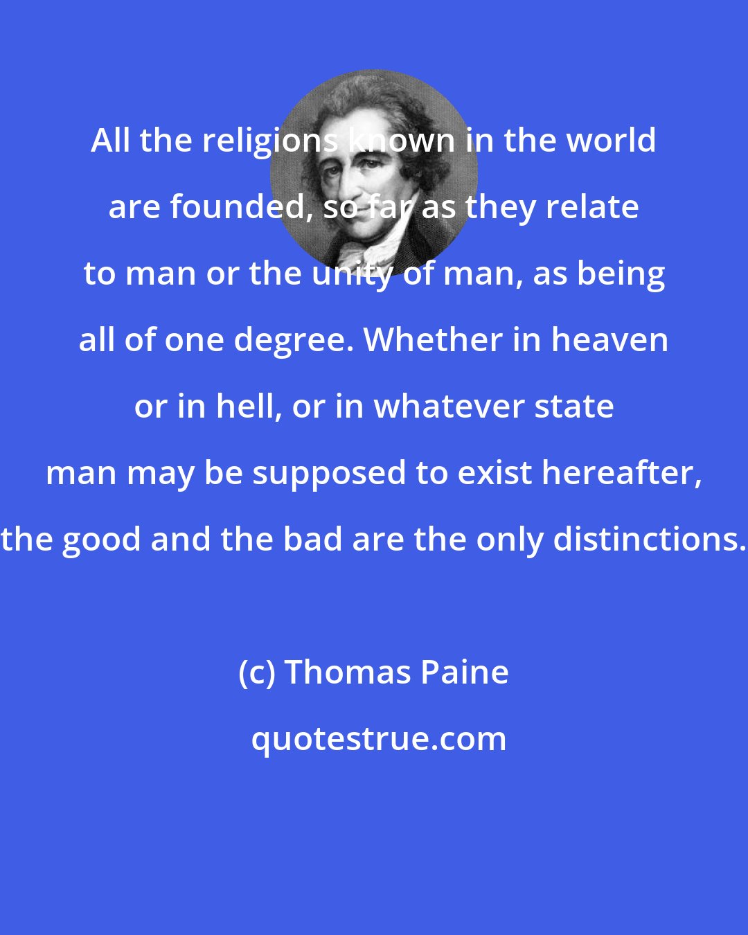 Thomas Paine: All the religions known in the world are founded, so far as they relate to man or the unity of man, as being all of one degree. Whether in heaven or in hell, or in whatever state man may be supposed to exist hereafter, the good and the bad are the only distinctions.