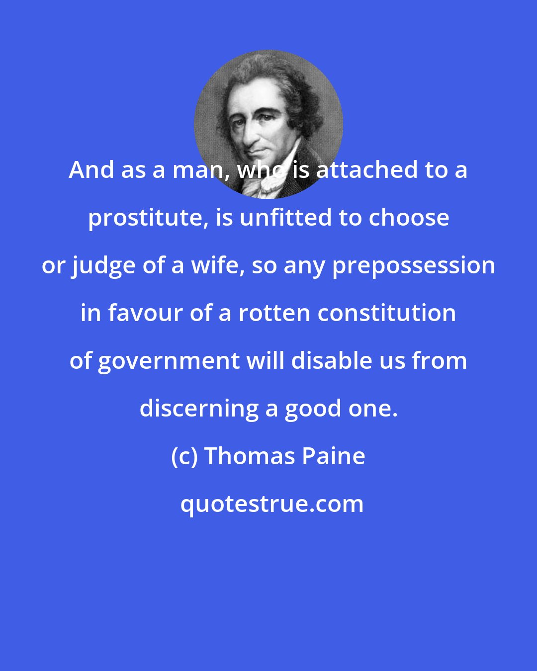 Thomas Paine: And as a man, who is attached to a prostitute, is unfitted to choose or judge of a wife, so any prepossession in favour of a rotten constitution of government will disable us from discerning a good one.