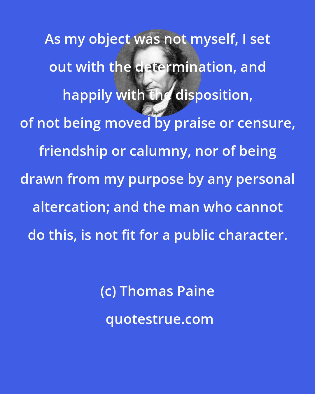 Thomas Paine: As my object was not myself, I set out with the determination, and happily with the disposition, of not being moved by praise or censure, friendship or calumny, nor of being drawn from my purpose by any personal altercation; and the man who cannot do this, is not fit for a public character.