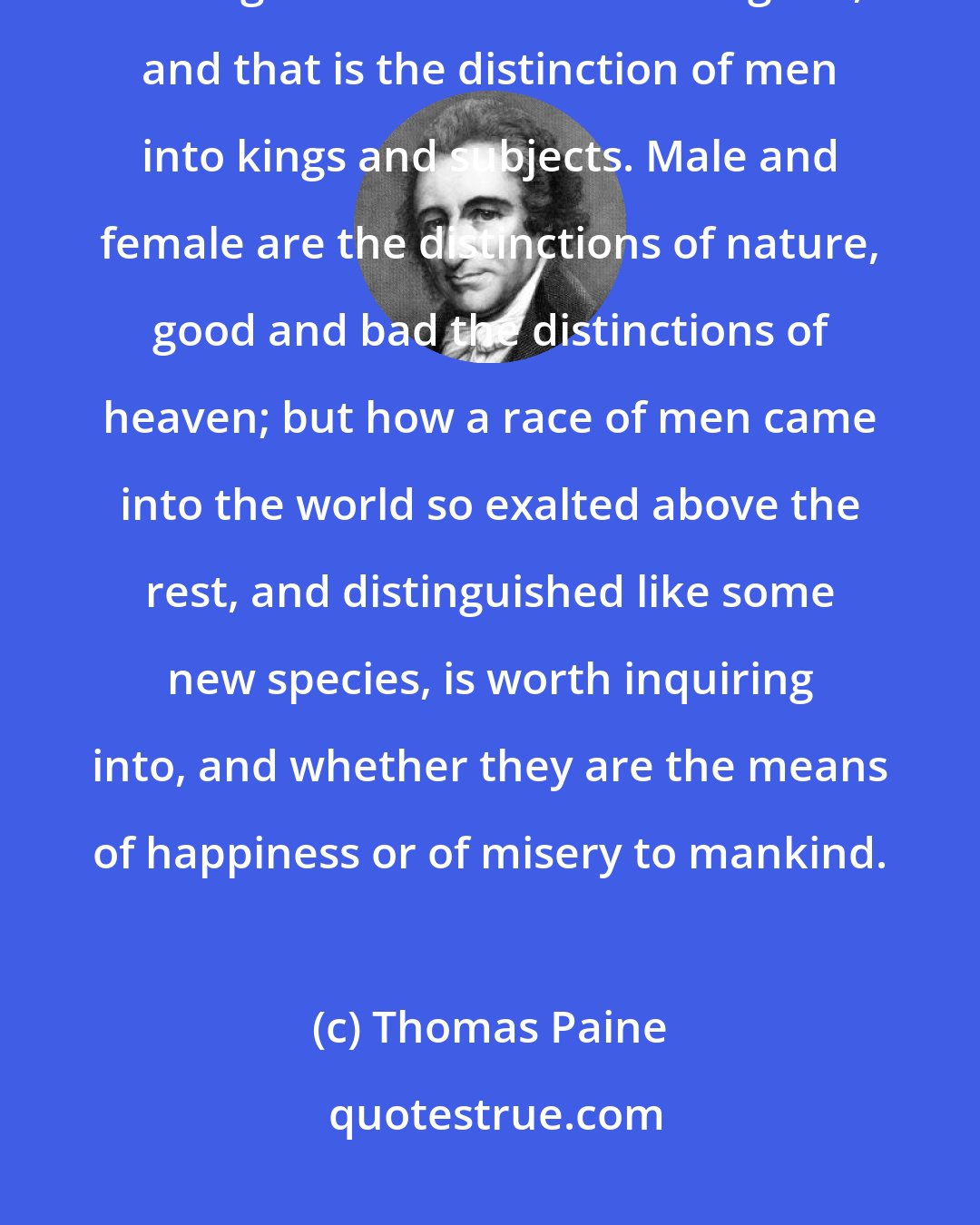 Thomas Paine: But there is another and greater distinction for which no truly natural or religious reason can be assigned, and that is the distinction of men into kings and subjects. Male and female are the distinctions of nature, good and bad the distinctions of heaven; but how a race of men came into the world so exalted above the rest, and distinguished like some new species, is worth inquiring into, and whether they are the means of happiness or of misery to mankind.