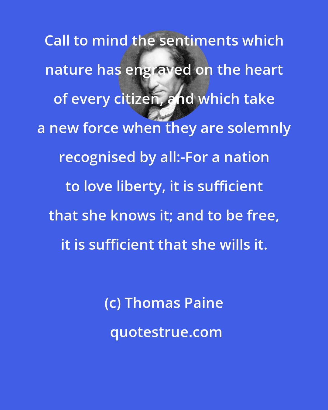 Thomas Paine: Call to mind the sentiments which nature has engraved on the heart of every citizen, and which take a new force when they are solemnly recognised by all:-For a nation to love liberty, it is sufficient that she knows it; and to be free, it is sufficient that she wills it.