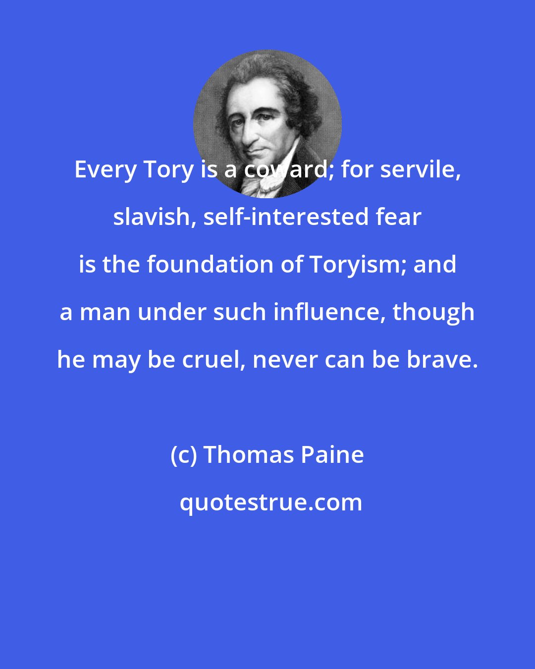 Thomas Paine: Every Tory is a coward; for servile, slavish, self-interested fear is the foundation of Toryism; and a man under such influence, though he may be cruel, never can be brave.