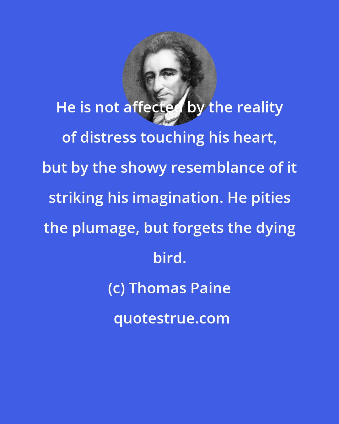 Thomas Paine: He is not affected by the reality of distress touching his heart, but by the showy resemblance of it striking his imagination. He pities the plumage, but forgets the dying bird.