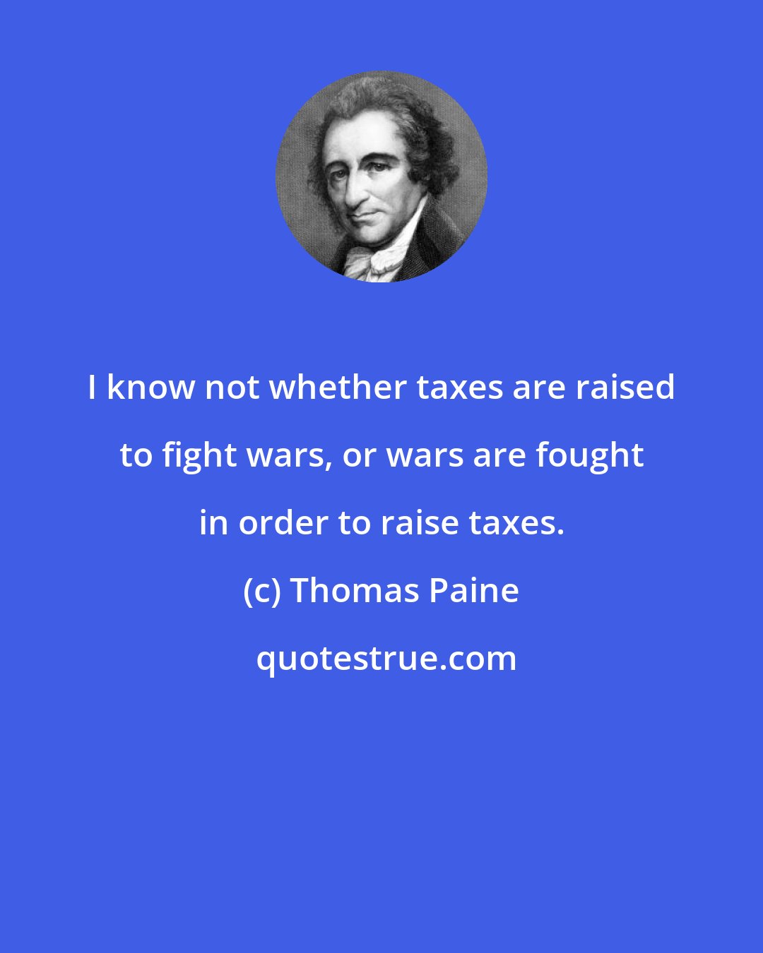 Thomas Paine: I know not whether taxes are raised to fight wars, or wars are fought in order to raise taxes.